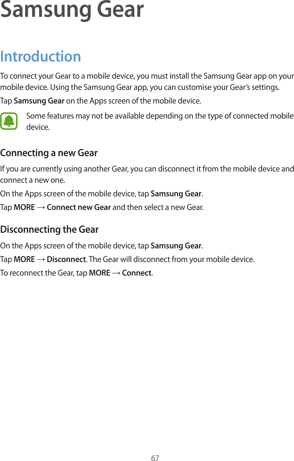 67Samsung GearIntroductionTo connect your Gear to a mobile device, you must install the Samsung Gear app on your mobile device. Using the Samsung Gear app, you can customise your Gear’s settings.Tap Samsung Gear on the Apps screen of the mobile device.Some features may not be available depending on the type of connected mobile device.Connecting a new GearIf you are currently using another Gear, you can disconnect it from the mobile device and connect a new one.On the Apps screen of the mobile device, tap Samsung Gear.Tap MORE → Connect new Gear and then select a new Gear.Disconnecting the GearOn the Apps screen of the mobile device, tap Samsung Gear.Tap MORE → Disconnect. The Gear will disconnect from your mobile device.To reconnect the Gear, tap MORE → Connect.