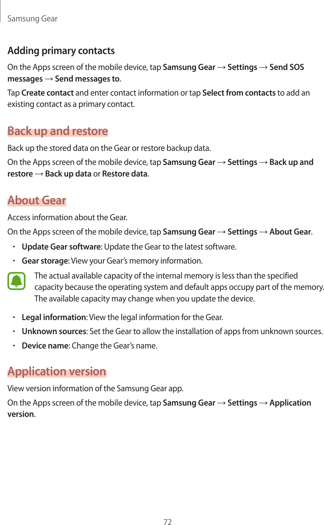 Samsung Gear72Adding primary contactsOn the Apps screen of the mobile device, tap Samsung Gear → Settings → Send SOS messages → Send messages to.Tap Create contact and enter contact information or tap Select from contacts to add an existing contact as a primary contact.Back up and restoreBack up the stored data on the Gear or restore backup data.On the Apps screen of the mobile device, tap Samsung Gear → Settings → Back up and restore → Back up data or Restore data.About GearAccess information about the Gear.On the Apps screen of the mobile device, tap Samsung Gear → Settings → About Gear.•Update Gear software: Update the Gear to the latest software.•Gear storage: View your Gear’s memory information.The actual available capacity of the internal memory is less than the specified capacity because the operating system and default apps occupy part of the memory. The available capacity may change when you update the device.•Legal information: View the legal information for the Gear.•Unknown sources: Set the Gear to allow the installation of apps from unknown sources.•Device name: Change the Gear’s name.Application versionView version information of the Samsung Gear app.On the Apps screen of the mobile device, tap Samsung Gear → Settings → Application version.