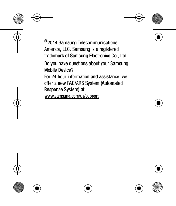 ©2014 Samsung Telecommunications America, LLC. Samsung is a registered trademark of Samsung Electronics Co., Ltd.Do you have questions about your Samsung Mobile Device?For 24 hour information and assistance, we offer a new FAQ/ARS System (Automated Response System) at:www.samsung.com/us/support