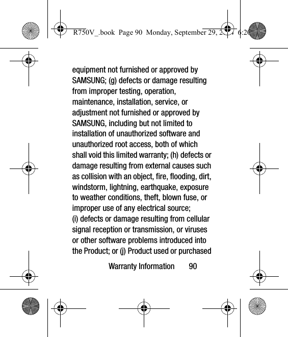 Warranty Information       90equipment not furnished or approved by SAMSUNG; (g) defects or damage resulting from improper testing, operation, maintenance, installation, service, or adjustment not furnished or approved by SAMSUNG, including but not limited to installation of unauthorized software and unauthorized root access, both of which shall void this limited warranty; (h) defects or damage resulting from external causes such as collision with an object, fire, flooding, dirt, windstorm, lightning, earthquake, exposure to weather conditions, theft, blown fuse, or improper use of any electrical source; (i) defects or damage resulting from cellular signal reception or transmission, or viruses or other software problems introduced into the Product; or (j) Product used or purchased R750V_.book  Page 90  Monday, September 29, 2014  6:20 PM