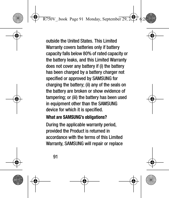 91outside the United States. This Limited Warranty covers batteries only if battery capacity falls below 80% of rated capacity or the battery leaks, and this Limited Warranty does not cover any battery if (i) the battery has been charged by a battery charger not specified or approved by SAMSUNG for charging the battery; (ii) any of the seals on the battery are broken or show evidence of tampering; or (iii) the battery has been used in equipment other than the SAMSUNG device for which it is specified.What are SAMSUNG’s obligations?During the applicable warranty period, provided the Product is returned in accordance with the terms of this Limited Warranty, SAMSUNG will repair or replace R750V_.book  Page 91  Monday, September 29, 2014  6:20 PM