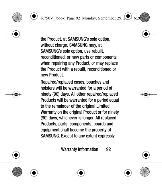 Warranty Information       92the Product, at SAMSUNG’s sole option, without charge. SAMSUNG may, at SAMSUNG’s sole option, use rebuilt, reconditioned, or new parts or components when repairing any Product, or may replace the Product with a rebuilt, reconditioned or new Product. Repaired/replaced cases, pouches and holsters will be warranted for a period of ninety (90) days. All other repaired/replaced Products will be warranted for a period equal to the remainder of the original Limited Warranty on the original Product or for ninety (90) days, whichever is longer. All replaced Products, parts, components, boards and equipment shall become the property of SAMSUNG. Except to any extent expressly R750V_.book  Page 92  Monday, September 29, 2014  6:20 PM