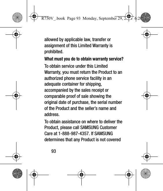 93allowed by applicable law, transfer or assignment of this Limited Warranty is prohibited.What must you do to obtain warranty service?To obtain service under this Limited Warranty, you must return the Product to an authorized phone service facility in an adequate container for shipping, accompanied by the sales receipt or comparable proof of sale showing the original date of purchase, the serial number of the Product and the seller’s name and address. To obtain assistance on where to deliver the Product, please call SAMSUNG Customer Care at 1-888-987-4357. If SAMSUNG determines that any Product is not covered R750V_.book  Page 93  Monday, September 29, 2014  6:20 PM