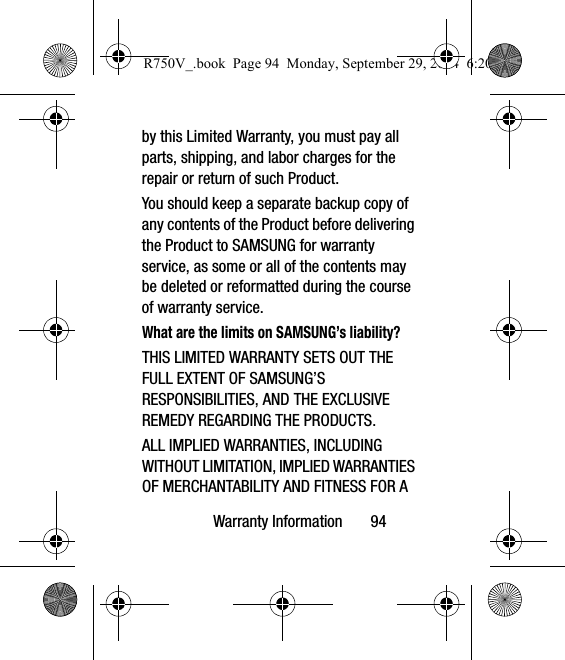 Warranty Information       94by this Limited Warranty, you must pay all parts, shipping, and labor charges for the repair or return of such Product.You should keep a separate backup copy of any contents of the Product before delivering the Product to SAMSUNG for warranty service, as some or all of the contents may be deleted or reformatted during the course of warranty service.What are the limits on SAMSUNG’s liability?THIS LIMITED WARRANTY SETS OUT THE FULL EXTENT OF SAMSUNG’S RESPONSIBILITIES, AND THE EXCLUSIVE REMEDY REGARDING THE PRODUCTS. ALL IMPLIED WARRANTIES, INCLUDING WITHOUT LIMITATION, IMPLIED WARRANTIES OF MERCHANTABILITY AND FITNESS FOR A R750V_.book  Page 94  Monday, September 29, 2014  6:20 PM