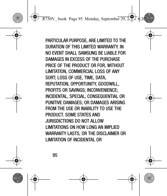 95PARTICULAR PURPOSE, ARE LIMITED TO THE DURATION OF THIS LIMITED WARRANTY. IN NO EVENT SHALL SAMSUNG BE LIABLE FOR DAMAGES IN EXCESS OF THE PURCHASE PRICE OF THE PRODUCT OR FOR, WITHOUT LIMITATION, COMMERCIAL LOSS OF ANY SORT; LOSS OF USE, TIME, DATA, REPUTATION, OPPORTUNITY, GOODWILL, PROFITS OR SAVINGS; INCONVENIENCE; INCIDENTAL, SPECIAL, CONSEQUENTIAL OR PUNITIVE DAMAGES; OR DAMAGES ARISING FROM THE USE OR INABILITY TO USE THE PRODUCT. SOME STATES AND JURISDICTIONS DO NOT ALLOW LIMITATIONS ON HOW LONG AN IMPLIED WARRANTY LASTS, OR THE DISCLAIMER OR LIMITATION OF INCIDENTAL OR R750V_.book  Page 95  Monday, September 29, 2014  6:20 PM