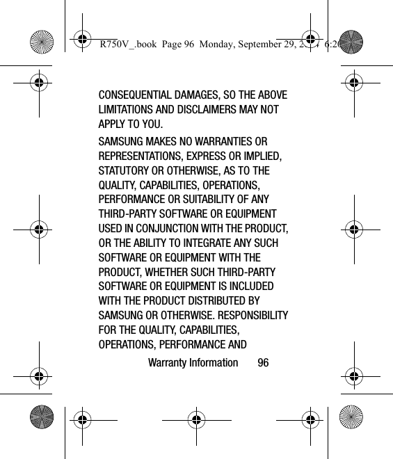 Warranty Information       96CONSEQUENTIAL DAMAGES, SO THE ABOVE LIMITATIONS AND DISCLAIMERS MAY NOT APPLY TO YOU.SAMSUNG MAKES NO WARRANTIES OR REPRESENTATIONS, EXPRESS OR IMPLIED, STATUTORY OR OTHERWISE, AS TO THE QUALITY, CAPABILITIES, OPERATIONS, PERFORMANCE OR SUITABILITY OF ANY THIRD-PARTY SOFTWARE OR EQUIPMENT USED IN CONJUNCTION WITH THE PRODUCT, OR THE ABILITY TO INTEGRATE ANY SUCH SOFTWARE OR EQUIPMENT WITH THE PRODUCT, WHETHER SUCH THIRD-PARTY SOFTWARE OR EQUIPMENT IS INCLUDED WITH THE PRODUCT DISTRIBUTED BY SAMSUNG OR OTHERWISE. RESPONSIBILITY FOR THE QUALITY, CAPABILITIES, OPERATIONS, PERFORMANCE AND R750V_.book  Page 96  Monday, September 29, 2014  6:20 PM