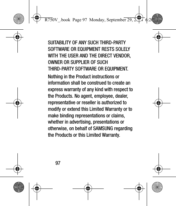 97SUITABILITY OF ANY SUCH THIRD-PARTY SOFTWARE OR EQUIPMENT RESTS SOLELY WITH THE USER AND THE DIRECT VENDOR, OWNER OR SUPPLIER OF SUCH THIRD-PARTY SOFTWARE OR EQUIPMENT.Nothing in the Product instructions or information shall be construed to create an express warranty of any kind with respect to the Products. No agent, employee, dealer, representative or reseller is authorized to modify or extend this Limited Warranty or to make binding representations or claims, whether in advertising, presentations or otherwise, on behalf of SAMSUNG regarding the Products or this Limited Warranty.R750V_.book  Page 97  Monday, September 29, 2014  6:20 PM