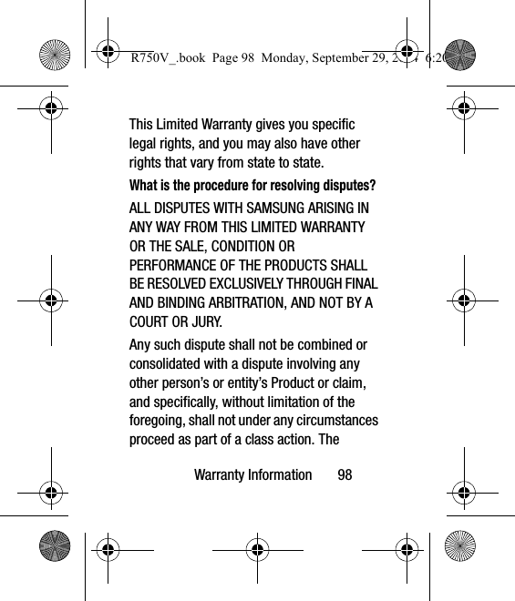 Warranty Information       98This Limited Warranty gives you specific legal rights, and you may also have other rights that vary from state to state.What is the procedure for resolving disputes?ALL DISPUTES WITH SAMSUNG ARISING IN ANY WAY FROM THIS LIMITED WARRANTY OR THE SALE, CONDITION OR PERFORMANCE OF THE PRODUCTS SHALL BE RESOLVED EXCLUSIVELY THROUGH FINAL AND BINDING ARBITRATION, AND NOT BY A COURT OR JURY. Any such dispute shall not be combined or consolidated with a dispute involving any other person’s or entity’s Product or claim, and specifically, without limitation of the foregoing, shall not under any circumstances proceed as part of a class action. The R750V_.book  Page 98  Monday, September 29, 2014  6:20 PM