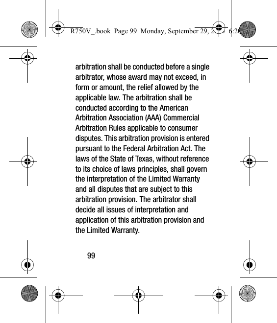 99arbitration shall be conducted before a single arbitrator, whose award may not exceed, in form or amount, the relief allowed by the applicable law. The arbitration shall be conducted according to the American Arbitration Association (AAA) Commercial Arbitration Rules applicable to consumer disputes. This arbitration provision is entered pursuant to the Federal Arbitration Act. The laws of the State of Texas, without reference to its choice of laws principles, shall govern the interpretation of the Limited Warranty and all disputes that are subject to this arbitration provision. The arbitrator shall decide all issues of interpretation and application of this arbitration provision and the Limited Warranty.R750V_.book  Page 99  Monday, September 29, 2014  6:20 PM