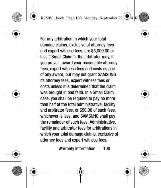 Warranty Information       100For any arbitration in which your total damage claims, exclusive of attorney fees and expert witness fees, are $5,000.00 or less (“Small Claim”), the arbitrator may, if you prevail, award your reasonable attorney fees, expert witness fees and costs as part of any award, but may not grant SAMSUNG its attorney fees, expert witness fees or costs unless it is determined that the claim was brought in bad faith. In a Small Claim case, you shall be required to pay no more than half of the total administrative, facility and arbitrator fees, or $50.00 of such fees, whichever is less, and SAMSUNG shall pay the remainder of such fees. Administrative, facility and arbitrator fees for arbitrations in which your total damage claims, exclusive of attorney fees and expert witness fees, R750V_.book  Page 100  Monday, September 29, 2014  6:20 PM