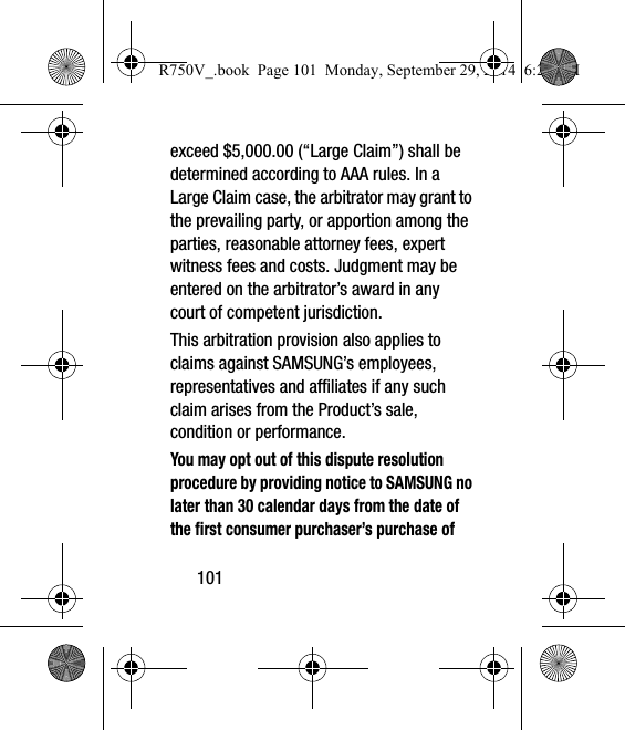 101exceed $5,000.00 (“Large Claim”) shall be determined according to AAA rules. In a Large Claim case, the arbitrator may grant to the prevailing party, or apportion among the parties, reasonable attorney fees, expert witness fees and costs. Judgment may be entered on the arbitrator’s award in any court of competent jurisdiction.This arbitration provision also applies to claims against SAMSUNG’s employees, representatives and affiliates if any such claim arises from the Product’s sale, condition or performance.You may opt out of this dispute resolution procedure by providing notice to SAMSUNG no later than 30 calendar days from the date of the first consumer purchaser’s purchase of R750V_.book  Page 101  Monday, September 29, 2014  6:20 PM