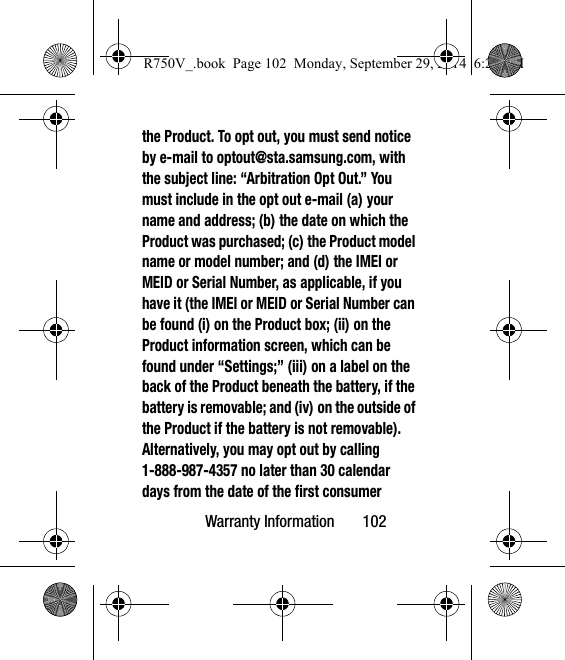 Warranty Information       102the Product. To opt out, you must send notice by e-mail to optout@sta.samsung.com, with the subject line: “Arbitration Opt Out.” You must include in the opt out e-mail (a) your name and address; (b) the date on which the Product was purchased; (c) the Product model name or model number; and (d) the IMEI or MEID or Serial Number, as applicable, if you have it (the IMEI or MEID or Serial Number can be found (i) on the Product box; (ii) on the Product information screen, which can be found under “Settings;” (iii) on a label on the back of the Product beneath the battery, if the battery is removable; and (iv) on the outside of the Product if the battery is not removable). Alternatively, you may opt out by calling 1-888-987-4357 no later than 30 calendar days from the date of the first consumer R750V_.book  Page 102  Monday, September 29, 2014  6:20 PM