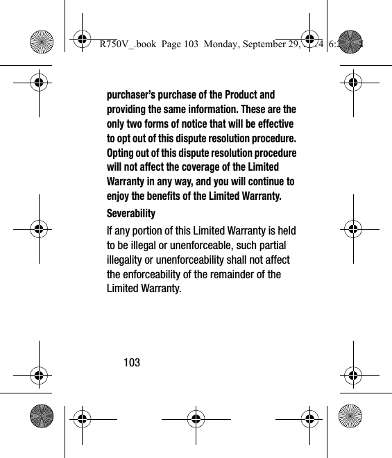 103purchaser’s purchase of the Product and providing the same information. These are the only two forms of notice that will be effective to opt out of this dispute resolution procedure. Opting out of this dispute resolution procedure will not affect the coverage of the Limited Warranty in any way, and you will continue to enjoy the benefits of the Limited Warranty.SeverabilityIf any portion of this Limited Warranty is held to be illegal or unenforceable, such partial illegality or unenforceability shall not affect the enforceability of the remainder of the Limited Warranty.R750V_.book  Page 103  Monday, September 29, 2014  6:20 PM