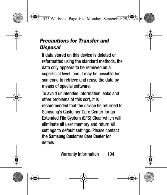 Warranty Information       104Precautions for Transfer and DisposalIf data stored on this device is deleted or reformatted using the standard methods, the data only appears to be removed on a superficial level, and it may be possible for someone to retrieve and reuse the data by means of special software.To avoid unintended information leaks and other problems of this sort, it is recommended that the device be returned to Samsung’s Customer Care Center for an Extended File System (EFS) Clear which will eliminate all user memory and return all settings to default settings. Please contact the Samsung Customer Care Center for details.R750V_.book  Page 104  Monday, September 29, 2014  6:20 PM