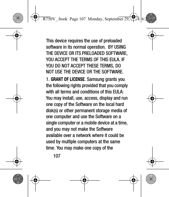 107This device requires the use of preloaded software in its normal operation.  BY USING THE DEVICE OR ITS PRELOADED SOFTWARE, YOU ACCEPT THE TERMS OF THIS EULA. IF YOU DO NOT ACCEPT THESE TERMS, DO NOT USE THE DEVICE OR THE SOFTWARE. 1. GRANT OF LICENSE. Samsung grants you the following rights provided that you comply with all terms and conditions of this EULA: You may install, use, access, display and run one copy of the Software on the local hard disk(s) or other permanent storage media of one computer and use the Software on a single computer or a mobile device at a time, and you may not make the Software available over a network where it could be used by multiple computers at the same time. You may make one copy of the R750V_.book  Page 107  Monday, September 29, 2014  6:20 PM