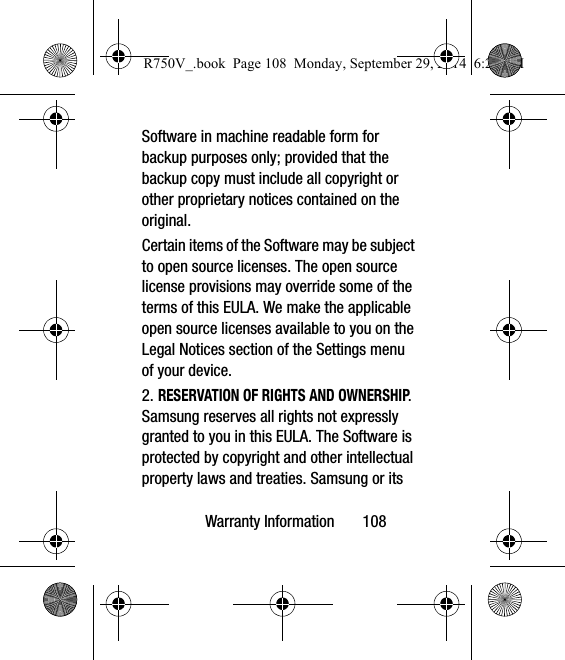 Warranty Information       108Software in machine readable form for backup purposes only; provided that the backup copy must include all copyright or other proprietary notices contained on the original.Certain items of the Software may be subject to open source licenses. The open source license provisions may override some of the terms of this EULA. We make the applicable open source licenses available to you on the Legal Notices section of the Settings menu of your device.2. RESERVATION OF RIGHTS AND OWNERSHIP. Samsung reserves all rights not expressly granted to you in this EULA. The Software is protected by copyright and other intellectual property laws and treaties. Samsung or its R750V_.book  Page 108  Monday, September 29, 2014  6:20 PM