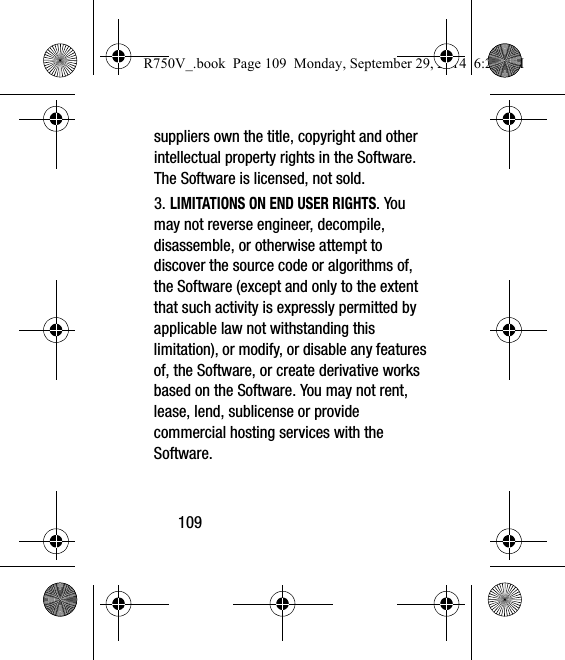 109suppliers own the title, copyright and other intellectual property rights in the Software. The Software is licensed, not sold.3. LIMITATIONS ON END USER RIGHTS. You may not reverse engineer, decompile, disassemble, or otherwise attempt to discover the source code or algorithms of, the Software (except and only to the extent that such activity is expressly permitted by applicable law not withstanding this limitation), or modify, or disable any features of, the Software, or create derivative works based on the Software. You may not rent, lease, lend, sublicense or provide commercial hosting services with the Software.R750V_.book  Page 109  Monday, September 29, 2014  6:20 PM