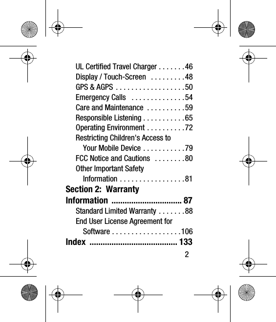       2UL Certified Travel Charger . . . . . . .46Display / Touch-Screen   . . . . . . . . .48GPS &amp; AGPS . . . . . . . . . . . . . . . . . .50Emergency Calls   . . . . . . . . . . . . . .54Care and Maintenance  . . . . . . . . . .59Responsible Listening . . . . . . . . . . .65Operating Environment . . . . . . . . . .72Restricting Children&apos;s Access to Your Mobile Device . . . . . . . . . . .79FCC Notice and Cautions   . . . . . . . .80Other Important Safety Information . . . . . . . . . . . . . . . . .81Section 2:  Warranty Information ................................ 87Standard Limited Warranty . . . . . . .88End User License Agreement for Software . . . . . . . . . . . . . . . . . .106Index ........................................ 133