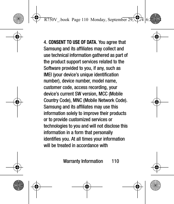 Warranty Information       1104. CONSENT TO USE OF DATA. You agree that Samsung and its affiliates may collect and use technical information gathered as part of the product support services related to the Software provided to you, if any, such as IMEI (your device’s unique identification number), device number, model name, customer code, access recording, your device’s current SW version, MCC (Mobile Country Code), MNC (Mobile Network Code). Samsung and its affiliates may use this information solely to improve their products or to provide customized services or technologies to you and will not disclose this information in a form that personally identifies you. At all times your information will be treated in accordance with R750V_.book  Page 110  Monday, September 29, 2014  6:20 PM