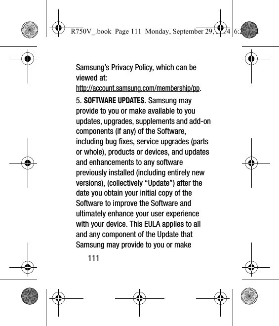 111Samsung’s Privacy Policy, which can be viewed at: http://account.samsung.com/membership/pp.5. SOFTWARE UPDATES. Samsung may provide to you or make available to you updates, upgrades, supplements and add-on components (if any) of the Software, including bug fixes, service upgrades (parts or whole), products or devices, and updates and enhancements to any software previously installed (including entirely new versions), (collectively “Update”) after the date you obtain your initial copy of the Software to improve the Software and ultimately enhance your user experience with your device. This EULA applies to all and any component of the Update that Samsung may provide to you or make R750V_.book  Page 111  Monday, September 29, 2014  6:20 PM