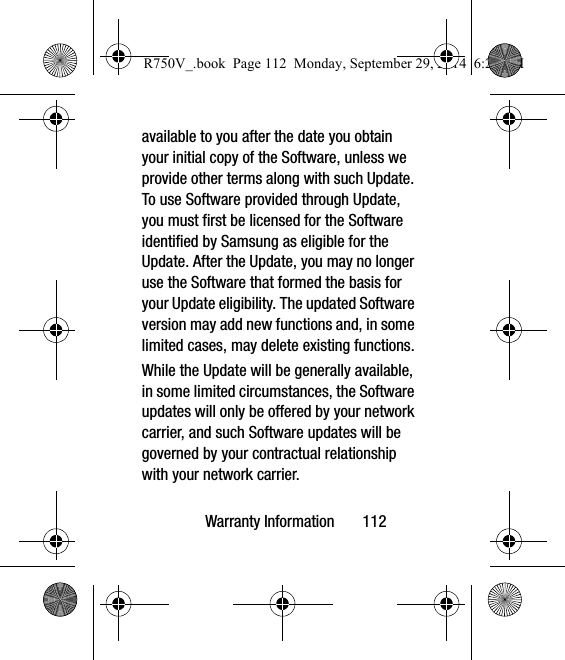 Warranty Information       112available to you after the date you obtain your initial copy of the Software, unless we provide other terms along with such Update. To use Software provided through Update, you must first be licensed for the Software identified by Samsung as eligible for the Update. After the Update, you may no longer use the Software that formed the basis for your Update eligibility. The updated Software version may add new functions and, in some limited cases, may delete existing functions.While the Update will be generally available, in some limited circumstances, the Software updates will only be offered by your network carrier, and such Software updates will be governed by your contractual relationship with your network carrier.R750V_.book  Page 112  Monday, September 29, 2014  6:20 PM