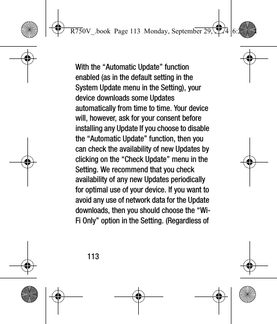 113With the “Automatic Update” function enabled (as in the default setting in the System Update menu in the Setting), your device downloads some Updates automatically from time to time. Your device will, however, ask for your consent before installing any Update If you choose to disable the “Automatic Update” function, then you can check the availability of new Updates by clicking on the “Check Update” menu in the Setting. We recommend that you check availability of any new Updates periodically for optimal use of your device. If you want to avoid any use of network data for the Update downloads, then you should choose the “Wi-Fi Only” option in the Setting. (Regardless of R750V_.book  Page 113  Monday, September 29, 2014  6:20 PM