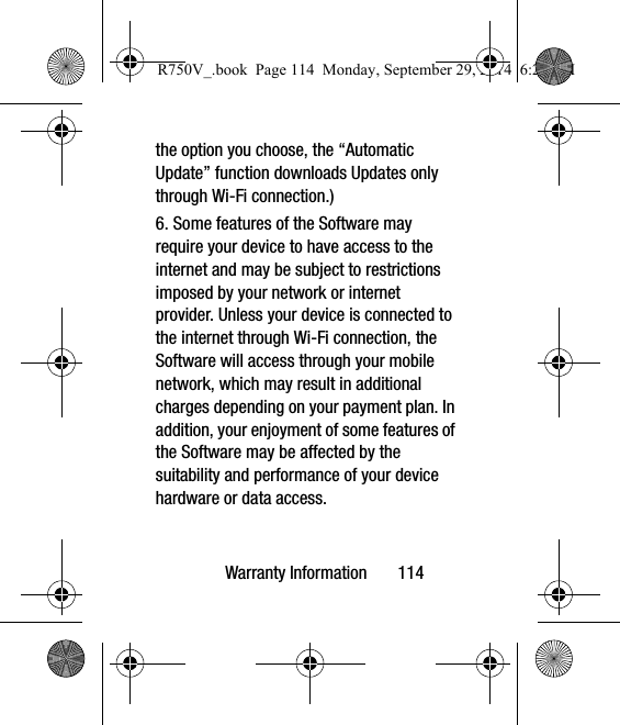 Warranty Information       114the option you choose, the “Automatic Update” function downloads Updates only through Wi-Fi connection.)6. Some features of the Software may require your device to have access to the internet and may be subject to restrictions imposed by your network or internet provider. Unless your device is connected to the internet through Wi-Fi connection, the Software will access through your mobile network, which may result in additional charges depending on your payment plan. In addition, your enjoyment of some features of the Software may be affected by the suitability and performance of your device hardware or data access.R750V_.book  Page 114  Monday, September 29, 2014  6:20 PM