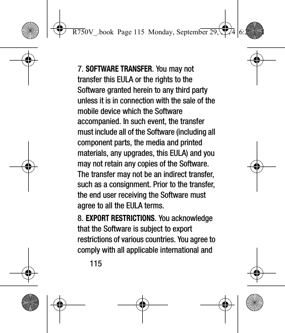 1157. SOFTWARE TRANSFER. You may not transfer this EULA or the rights to the Software granted herein to any third party unless it is in connection with the sale of the mobile device which the Software accompanied. In such event, the transfer must include all of the Software (including all component parts, the media and printed materials, any upgrades, this EULA) and you may not retain any copies of the Software. The transfer may not be an indirect transfer, such as a consignment. Prior to the transfer, the end user receiving the Software must agree to all the EULA terms.8. EXPORT RESTRICTIONS. You acknowledge that the Software is subject to export restrictions of various countries. You agree to comply with all applicable international and R750V_.book  Page 115  Monday, September 29, 2014  6:20 PM