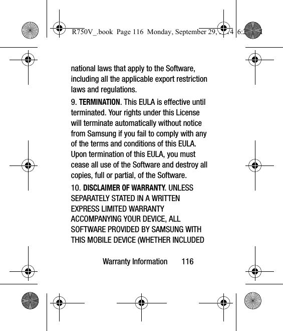 Warranty Information       116national laws that apply to the Software, including all the applicable export restriction laws and regulations.9. TERMINATION. This EULA is effective until terminated. Your rights under this License will terminate automatically without notice from Samsung if you fail to comply with any of the terms and conditions of this EULA. Upon termination of this EULA, you must cease all use of the Software and destroy all copies, full or partial, of the Software.10. DISCLAIMER OF WARRANTY. UNLESS SEPARATELY STATED IN A WRITTEN EXPRESS LIMITED WARRANTY ACCOMPANYING YOUR DEVICE, ALL SOFTWARE PROVIDED BY SAMSUNG WITH THIS MOBILE DEVICE (WHETHER INCLUDED R750V_.book  Page 116  Monday, September 29, 2014  6:20 PM