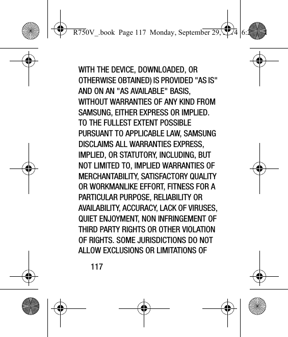 117WITH THE DEVICE, DOWNLOADED, OR OTHERWISE OBTAINED) IS PROVIDED &quot;AS IS&quot; AND ON AN &quot;AS AVAILABLE&quot; BASIS, WITHOUT WARRANTIES OF ANY KIND FROM SAMSUNG, EITHER EXPRESS OR IMPLIED. TO THE FULLEST EXTENT POSSIBLE PURSUANT TO APPLICABLE LAW, SAMSUNG DISCLAIMS ALL WARRANTIES EXPRESS, IMPLIED, OR STATUTORY, INCLUDING, BUT NOT LIMITED TO, IMPLIED WARRANTIES OF MERCHANTABILITY, SATISFACTORY QUALITY OR WORKMANLIKE EFFORT, FITNESS FOR A PARTICULAR PURPOSE, RELIABILITY OR AVAILABILITY, ACCURACY, LACK OF VIRUSES, QUIET ENJOYMENT, NON INFRINGEMENT OF THIRD PARTY RIGHTS OR OTHER VIOLATION OF RIGHTS. SOME JURISDICTIONS DO NOT ALLOW EXCLUSIONS OR LIMITATIONS OF R750V_.book  Page 117  Monday, September 29, 2014  6:20 PM