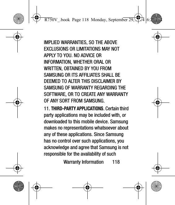 Warranty Information       118IMPLIED WARRANTIES, SO THE ABOVE EXCLUSIONS OR LIMITATIONS MAY NOT APPLY TO YOU. NO ADVICE OR INFORMATION, WHETHER ORAL OR WRITTEN, OBTAINED BY YOU FROM SAMSUNG OR ITS AFFILIATES SHALL BE DEEMED TO ALTER THIS DISCLAIMER BY SAMSUNG OF WARRANTY REGARDING THE SOFTWARE, OR TO CREATE ANY WARRANTY OF ANY SORT FROM SAMSUNG. 11. THIRD-PARTY APPLICATIONS. Certain third party applications may be included with, or downloaded to this mobile device. Samsung makes no representations whatsoever about any of these applications. Since Samsung has no control over such applications, you acknowledge and agree that Samsung is not responsible for the availability of such R750V_.book  Page 118  Monday, September 29, 2014  6:20 PM