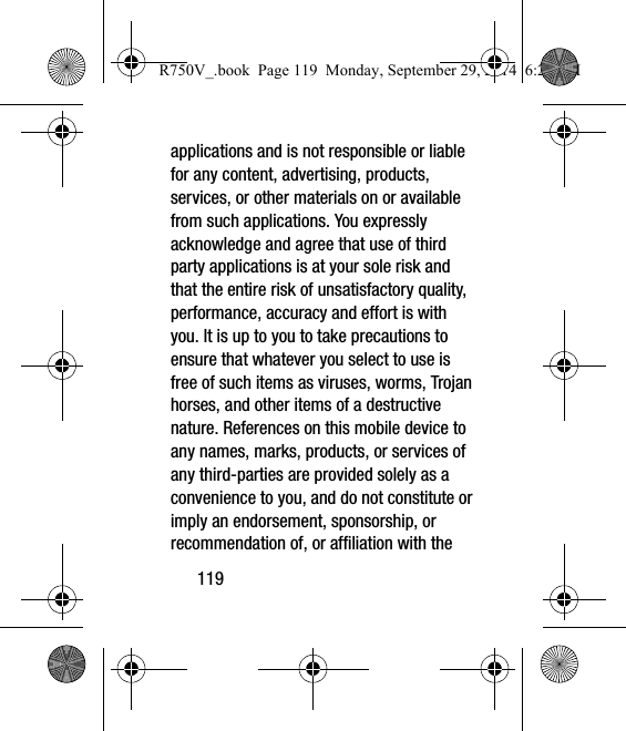 119applications and is not responsible or liable for any content, advertising, products, services, or other materials on or available from such applications. You expressly acknowledge and agree that use of third party applications is at your sole risk and that the entire risk of unsatisfactory quality, performance, accuracy and effort is with you. It is up to you to take precautions to ensure that whatever you select to use is free of such items as viruses, worms, Trojan horses, and other items of a destructive nature. References on this mobile device to any names, marks, products, or services of any third-parties are provided solely as a convenience to you, and do not constitute or imply an endorsement, sponsorship, or recommendation of, or affiliation with the R750V_.book  Page 119  Monday, September 29, 2014  6:20 PM