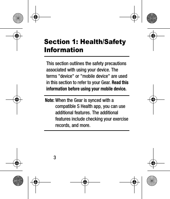 3Section 1: Health/Safety InformationThis section outlines the safety precautions associated with using your device. The terms &quot;device&quot; or &quot;mobile device&quot; are used in this section to refer to your Gear. Read this information before using your mobile device.Note: When the Gear is synced with a compatible S Health app, you can use additional features. The additional features include checking your exercise records, and more. 