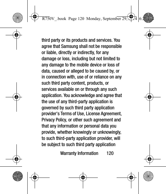 Warranty Information       120third party or its products and services. You agree that Samsung shall not be responsible or liable, directly or indirectly, for any damage or loss, including but not limited to any damage to the mobile device or loss of data, caused or alleged to be caused by, or in connection with, use of or reliance on any such third party content, products, or services available on or through any such application. You acknowledge and agree that the use of any third-party application is governed by such third party application provider&apos;s Terms of Use, License Agreement, Privacy Policy, or other such agreement and that any information or personal data you provide, whether knowingly or unknowingly, to such third-party application provider, will be subject to such third party application R750V_.book  Page 120  Monday, September 29, 2014  6:20 PM