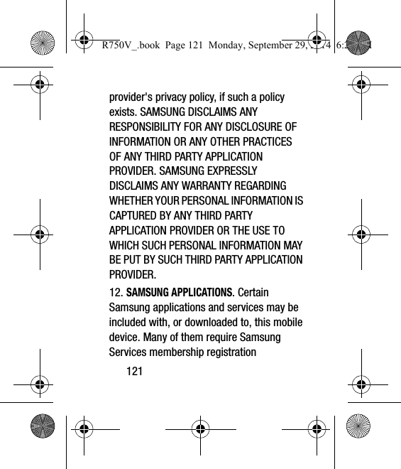 121provider&apos;s privacy policy, if such a policy exists. SAMSUNG DISCLAIMS ANY RESPONSIBILITY FOR ANY DISCLOSURE OF INFORMATION OR ANY OTHER PRACTICES OF ANY THIRD PARTY APPLICATION PROVIDER. SAMSUNG EXPRESSLY DISCLAIMS ANY WARRANTY REGARDING WHETHER YOUR PERSONAL INFORMATION IS CAPTURED BY ANY THIRD PARTY APPLICATION PROVIDER OR THE USE TO WHICH SUCH PERSONAL INFORMATION MAY BE PUT BY SUCH THIRD PARTY APPLICATION PROVIDER.12. SAMSUNG APPLICATIONS. Certain Samsung applications and services may be included with, or downloaded to, this mobile device. Many of them require Samsung Services membership registration R750V_.book  Page 121  Monday, September 29, 2014  6:20 PM