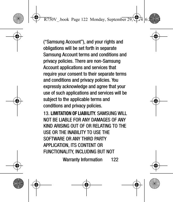 Warranty Information       122(“Samsung Account”), and your rights and obligations will be set forth in separate Samsung Account terms and conditions and privacy policies. There are non-Samsung Account applications and services that require your consent to their separate terms and conditions and privacy policies. You expressly acknowledge and agree that your use of such applications and services will be subject to the applicable terms and conditions and privacy policies.13. LIMITATION OF LIABILITY. SAMSUNG WILL NOT BE LIABLE FOR ANY DAMAGES OF ANY KIND ARISING OUT OF OR RELATING TO THE USE OR THE INABILITY TO USE THE SOFTWARE OR ANY THIRD PARTY APPLICATION, ITS CONTENT OR FUNCTIONALITY, INCLUDING BUT NOT R750V_.book  Page 122  Monday, September 29, 2014  6:20 PM