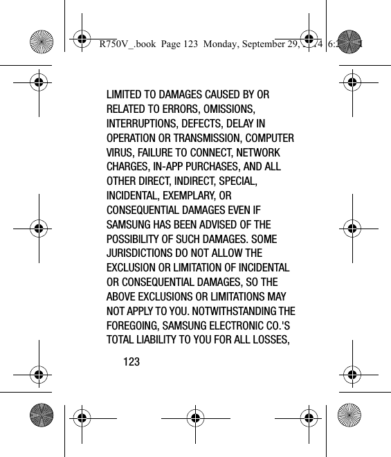 123LIMITED TO DAMAGES CAUSED BY OR RELATED TO ERRORS, OMISSIONS, INTERRUPTIONS, DEFECTS, DELAY IN OPERATION OR TRANSMISSION, COMPUTER VIRUS, FAILURE TO CONNECT, NETWORK CHARGES, IN-APP PURCHASES, AND ALL OTHER DIRECT, INDIRECT, SPECIAL, INCIDENTAL, EXEMPLARY, OR CONSEQUENTIAL DAMAGES EVEN IF SAMSUNG HAS BEEN ADVISED OF THE POSSIBILITY OF SUCH DAMAGES. SOME JURISDICTIONS DO NOT ALLOW THE EXCLUSION OR LIMITATION OF INCIDENTAL OR CONSEQUENTIAL DAMAGES, SO THE ABOVE EXCLUSIONS OR LIMITATIONS MAY NOT APPLY TO YOU. NOTWITHSTANDING THE FOREGOING, SAMSUNG ELECTRONIC CO.&apos;S TOTAL LIABILITY TO YOU FOR ALL LOSSES, R750V_.book  Page 123  Monday, September 29, 2014  6:20 PM