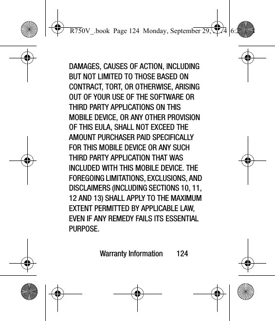 Warranty Information       124DAMAGES, CAUSES OF ACTION, INCLUDING BUT NOT LIMITED TO THOSE BASED ON CONTRACT, TORT, OR OTHERWISE, ARISING OUT OF YOUR USE OF THE SOFTWARE OR THIRD PARTY APPLICATIONS ON THIS MOBILE DEVICE, OR ANY OTHER PROVISION OF THIS EULA, SHALL NOT EXCEED THE AMOUNT PURCHASER PAID SPECIFICALLY FOR THIS MOBILE DEVICE OR ANY SUCH THIRD PARTY APPLICATION THAT WAS INCLUDED WITH THIS MOBILE DEVICE. THE FOREGOING LIMITATIONS, EXCLUSIONS, AND DISCLAIMERS (INCLUDING SECTIONS 10, 11, 12 AND 13) SHALL APPLY TO THE MAXIMUM EXTENT PERMITTED BY APPLICABLE LAW, EVEN IF ANY REMEDY FAILS ITS ESSENTIAL PURPOSE.R750V_.book  Page 124  Monday, September 29, 2014  6:20 PM