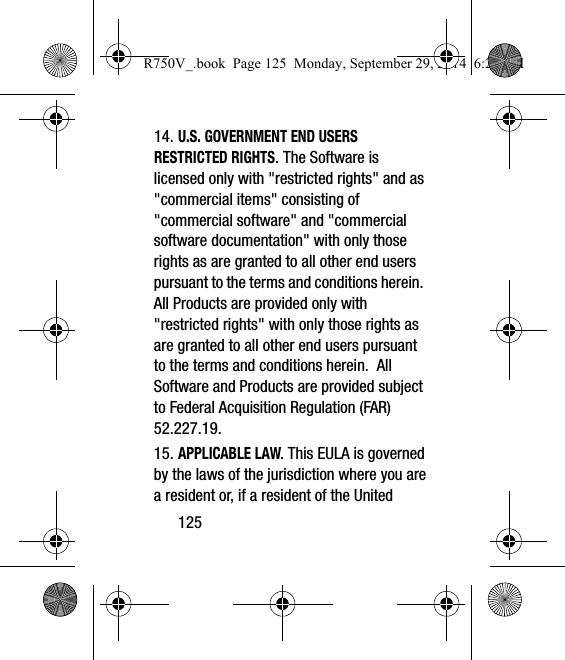 12514. U.S. GOVERNMENT END USERS RESTRICTED RIGHTS. The Software is licensed only with &quot;restricted rights&quot; and as &quot;commercial items&quot; consisting of &quot;commercial software&quot; and &quot;commercial software documentation&quot; with only those rights as are granted to all other end users pursuant to the terms and conditions herein.  All Products are provided only with &quot;restricted rights&quot; with only those rights as are granted to all other end users pursuant to the terms and conditions herein.  All Software and Products are provided subject to Federal Acquisition Regulation (FAR) 52.227.19.  15. APPLICABLE LAW. This EULA is governed by the laws of the jurisdiction where you are a resident or, if a resident of the United R750V_.book  Page 125  Monday, September 29, 2014  6:20 PM