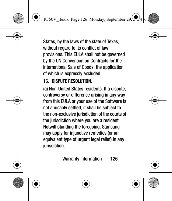 Warranty Information       126States, by the laws of the state of Texas, without regard to its conflict of law provisions. This EULA shall not be governed by the UN Convention on Contracts for the International Sale of Goods, the application of which is expressly excluded. 16.  DISPUTE RESOLUTION.  (a) Non-United States residents. If a dispute, controversy or difference arising in any way from this EULA or your use of the Software is not amicably settled, it shall be subject to the non-exclusive jurisdiction of the courts of the jurisdiction where you are a resident. Notwithstanding the foregoing, Samsung may apply for injunctive remedies (or an equivalent type of urgent legal relief) in any jurisdiction.R750V_.book  Page 126  Monday, September 29, 2014  6:20 PM