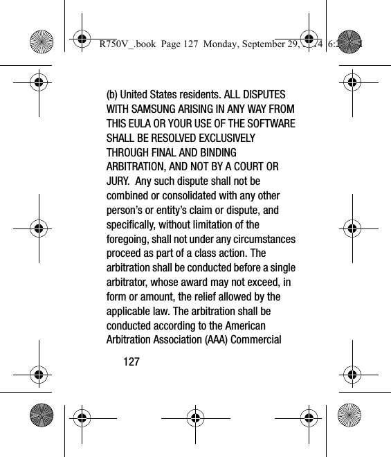 127(b) United States residents. ALL DISPUTES WITH SAMSUNG ARISING IN ANY WAY FROM THIS EULA OR YOUR USE OF THE SOFTWARE SHALL BE RESOLVED EXCLUSIVELY THROUGH FINAL AND BINDING ARBITRATION, AND NOT BY A COURT OR JURY.  Any such dispute shall not be combined or consolidated with any other person’s or entity’s claim or dispute, and specifically, without limitation of the foregoing, shall not under any circumstances proceed as part of a class action. The arbitration shall be conducted before a single arbitrator, whose award may not exceed, in form or amount, the relief allowed by the applicable law. The arbitration shall be conducted according to the American Arbitration Association (AAA) Commercial R750V_.book  Page 127  Monday, September 29, 2014  6:20 PM