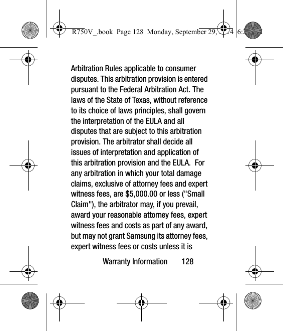 Warranty Information       128Arbitration Rules applicable to consumer disputes. This arbitration provision is entered pursuant to the Federal Arbitration Act. The laws of the State of Texas, without reference to its choice of laws principles, shall govern the interpretation of the EULA and all disputes that are subject to this arbitration provision. The arbitrator shall decide all issues of interpretation and application of this arbitration provision and the EULA.  For any arbitration in which your total damage claims, exclusive of attorney fees and expert witness fees, are $5,000.00 or less (&quot;Small Claim&quot;), the arbitrator may, if you prevail, award your reasonable attorney fees, expert witness fees and costs as part of any award, but may not grant Samsung its attorney fees, expert witness fees or costs unless it is R750V_.book  Page 128  Monday, September 29, 2014  6:20 PM