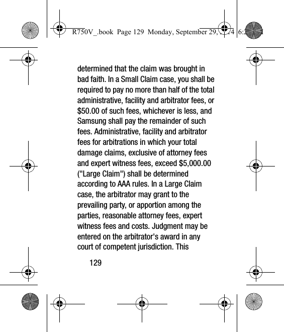 129determined that the claim was brought in bad faith. In a Small Claim case, you shall be required to pay no more than half of the total administrative, facility and arbitrator fees, or $50.00 of such fees, whichever is less, and Samsung shall pay the remainder of such fees. Administrative, facility and arbitrator fees for arbitrations in which your total damage claims, exclusive of attorney fees and expert witness fees, exceed $5,000.00 (&quot;Large Claim&quot;) shall be determined according to AAA rules. In a Large Claim case, the arbitrator may grant to the prevailing party, or apportion among the parties, reasonable attorney fees, expert witness fees and costs. Judgment may be entered on the arbitrator&apos;s award in any court of competent jurisdiction. This R750V_.book  Page 129  Monday, September 29, 2014  6:20 PM