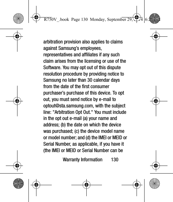 Warranty Information       130arbitration provision also applies to claims against Samsung’s employees, representatives and affiliates if any such claim arises from the licensing or use of the Software. You may opt out of this dispute resolution procedure by providing notice to Samsung no later than 30 calendar days from the date of the first consumer purchaser’s purchase of this device. To opt out, you must send notice by e-mail to optout@sta.samsung.com, with the subject line: &quot;Arbitration Opt Out.&quot; You must include in the opt out e-mail (a) your name and address; (b) the date on which the device was purchased; (c) the device model name or model number; and (d) the IMEI or MEID or Serial Number, as applicable, if you have it (the IMEI or MEID or Serial Number can be R750V_.book  Page 130  Monday, September 29, 2014  6:20 PM