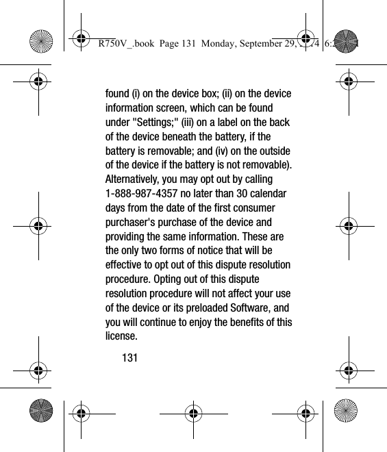 131found (i) on the device box; (ii) on the device information screen, which can be found under &quot;Settings;&quot; (iii) on a label on the back of the device beneath the battery, if the battery is removable; and (iv) on the outside of the device if the battery is not removable). Alternatively, you may opt out by calling 1-888-987-4357 no later than 30 calendar days from the date of the first consumer purchaser&apos;s purchase of the device and providing the same information. These are the only two forms of notice that will be effective to opt out of this dispute resolution procedure. Opting out of this dispute resolution procedure will not affect your use of the device or its preloaded Software, and you will continue to enjoy the benefits of this license.R750V_.book  Page 131  Monday, September 29, 2014  6:20 PM