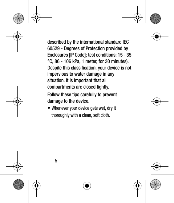 5described by the international standard IEC 60529 - Degrees of Protection provided by Enclosures [IP Code]; test conditions: 15 - 35 °C, 86 - 106 kPa, 1 meter, for 30 minutes). Despite this classification, your device is not impervious to water damage in any situation. It is important that all compartments are closed tightly.Follow these tips carefully to prevent damage to the device.• Whenever your device gets wet, dry it thoroughly with a clean, soft cloth.