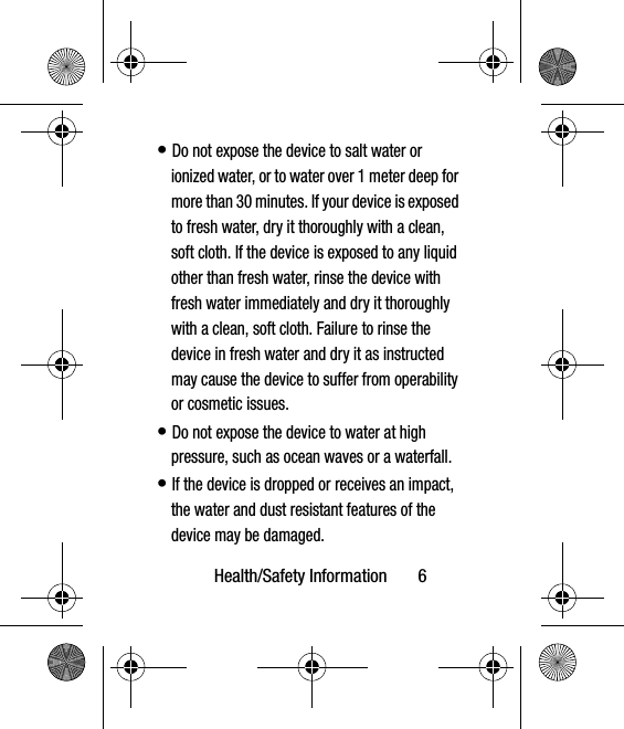 Health/Safety Information       6• Do not expose the device to salt water or ionized water, or to water over 1 meter deep for more than 30 minutes. If your device is exposed to fresh water, dry it thoroughly with a clean, soft cloth. If the device is exposed to any liquid other than fresh water, rinse the device with fresh water immediately and dry it thoroughly with a clean, soft cloth. Failure to rinse the device in fresh water and dry it as instructed may cause the device to suffer from operability or cosmetic issues.• Do not expose the device to water at high pressure, such as ocean waves or a waterfall.  • If the device is dropped or receives an impact, the water and dust resistant features of the device may be damaged.  