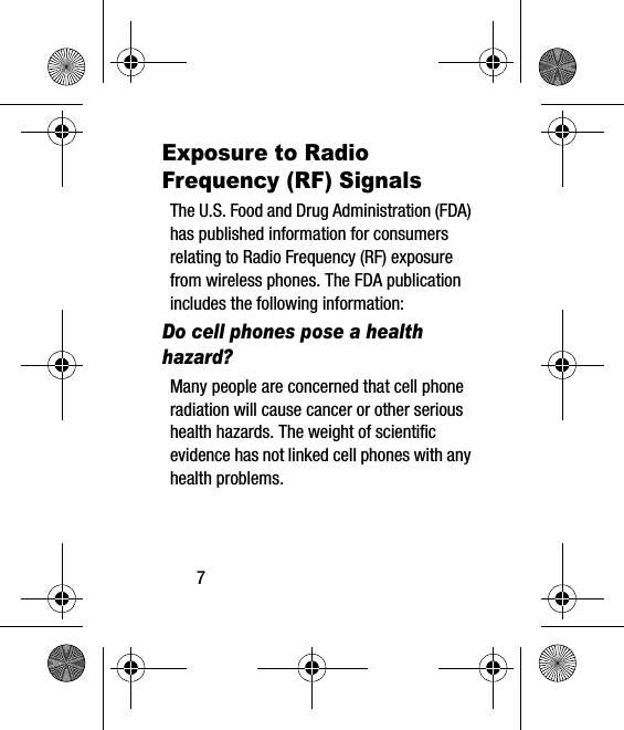 7Exposure to Radio Frequency (RF) SignalsThe U.S. Food and Drug Administration (FDA) has published information for consumers relating to Radio Frequency (RF) exposure from wireless phones. The FDA publication includes the following information:Do cell phones pose a health hazard?Many people are concerned that cell phone radiation will cause cancer or other serious health hazards. The weight of scientific evidence has not linked cell phones with any health problems.