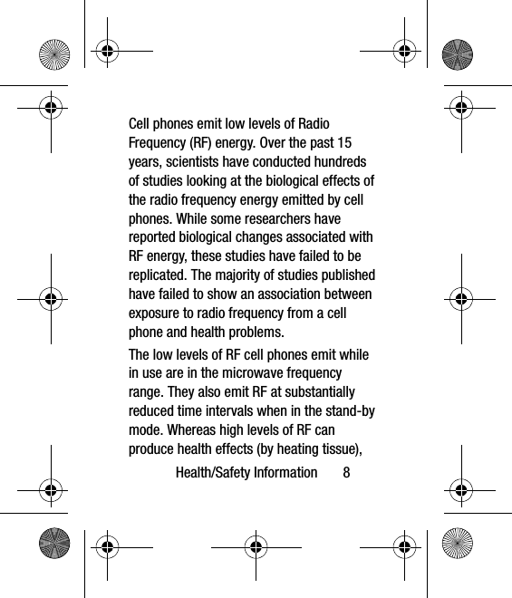 Health/Safety Information       8Cell phones emit low levels of Radio Frequency (RF) energy. Over the past 15 years, scientists have conducted hundreds of studies looking at the biological effects of the radio frequency energy emitted by cell phones. While some researchers have reported biological changes associated with RF energy, these studies have failed to be replicated. The majority of studies published have failed to show an association between exposure to radio frequency from a cell phone and health problems.The low levels of RF cell phones emit while in use are in the microwave frequency range. They also emit RF at substantially reduced time intervals when in the stand-by mode. Whereas high levels of RF can produce health effects (by heating tissue), 