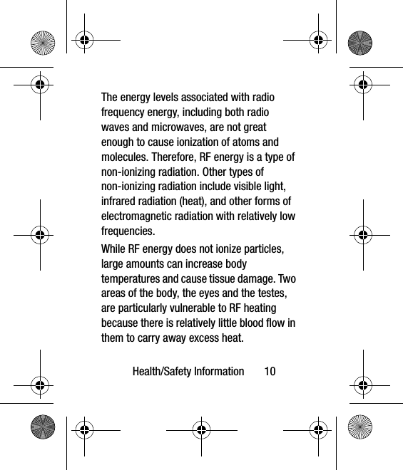 Health/Safety Information       10The energy levels associated with radio frequency energy, including both radio waves and microwaves, are not great enough to cause ionization of atoms and molecules. Therefore, RF energy is a type of non-ionizing radiation. Other types of non-ionizing radiation include visible light, infrared radiation (heat), and other forms of electromagnetic radiation with relatively low frequencies.While RF energy does not ionize particles, large amounts can increase body temperatures and cause tissue damage. Two areas of the body, the eyes and the testes, are particularly vulnerable to RF heating because there is relatively little blood flow in them to carry away excess heat.